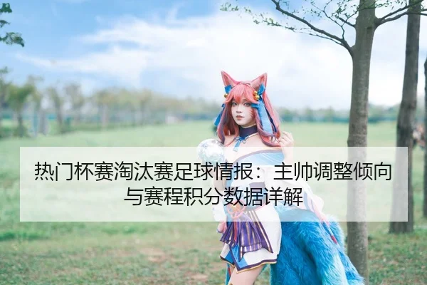 热门杯赛淘汰赛足球情报：主帅调整倾向与赛程积分数据详解